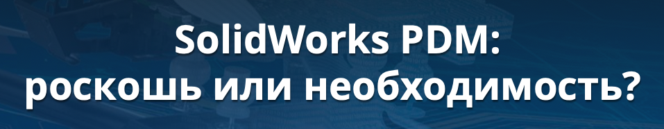 SolidWorks PDM: роскошь или необходимость?